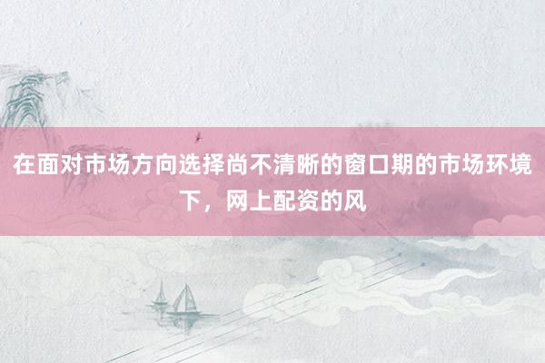 在面对市场方向选择尚不清晰的窗口期的市场环境下，网上配资的风