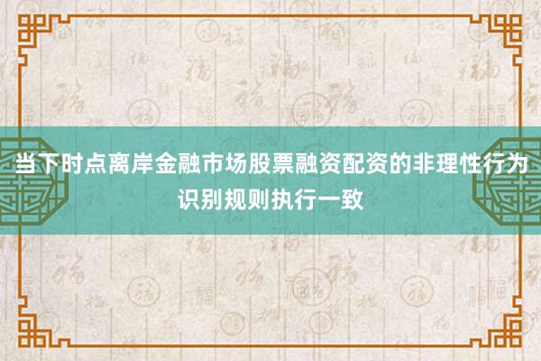 当下时点离岸金融市场股票融资配资的非理性行为识别规则执行一致