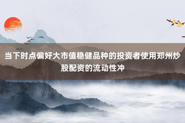 当下时点偏好大市值稳健品种的投资者使用郑州炒股配资的流动性冲