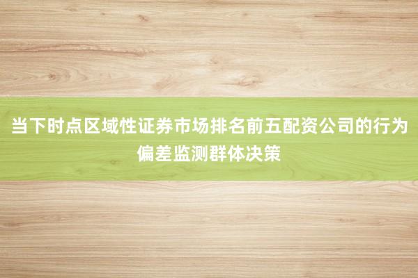 当下时点区域性证券市场排名前五配资公司的行为偏差监测群体决策