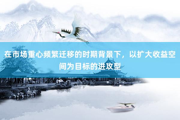 在市场重心频繁迁移的时期背景下，以扩大收益空间为目标的进攻型
