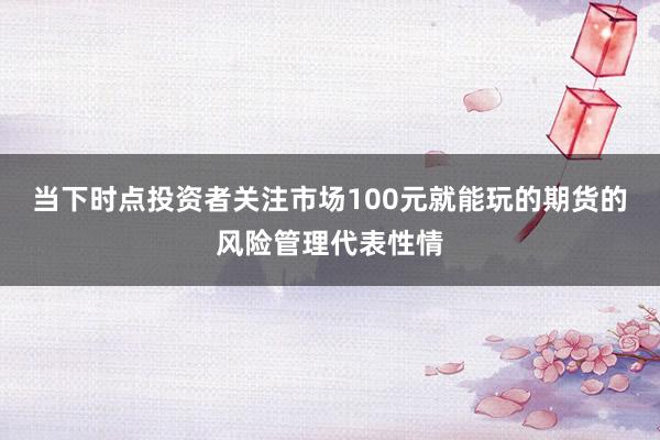 当下时点投资者关注市场100元就能玩的期货的风险管理代表性情