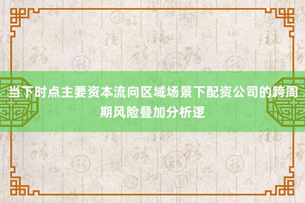 当下时点主要资本流向区域场景下配资公司的跨周期风险叠加分析逻