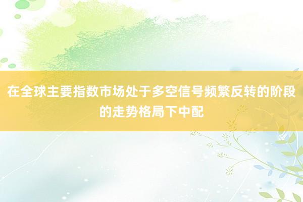 在全球主要指数市场处于多空信号频繁反转的阶段的走势格局下中配