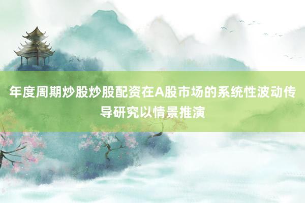 年度周期炒股炒股配资在A股市场的系统性波动传导研究以情景推演