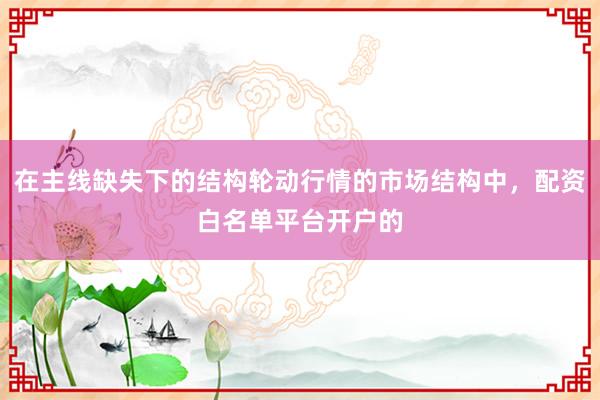 在主线缺失下的结构轮动行情的市场结构中，配资白名单平台开户的