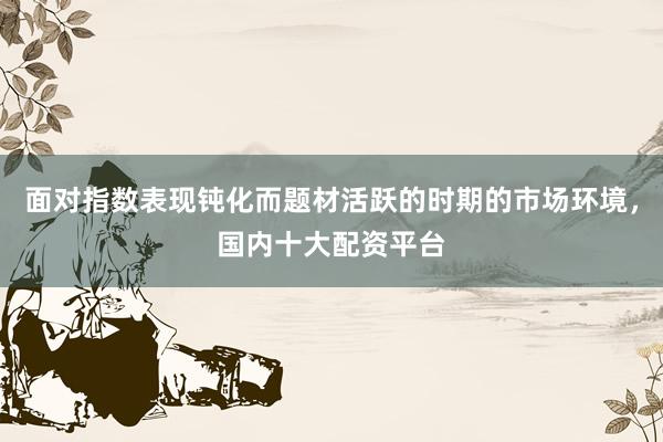 面对指数表现钝化而题材活跃的时期的市场环境，国内十大配资平台