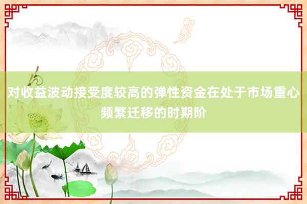 对收益波动接受度较高的弹性资金在处于市场重心频繁迁移的时期阶