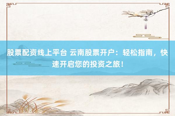 股票配资线上平台 云南股票开户：轻松指南，快速开启您的投资之旅！