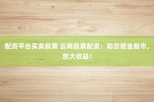 配资平台买卖股票 云南股票配资：助您掘金股市，放大收益！