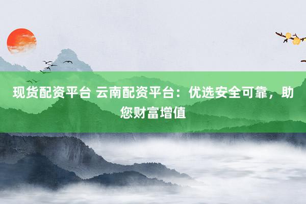 现货配资平台 云南配资平台：优选安全可靠，助您财富增值