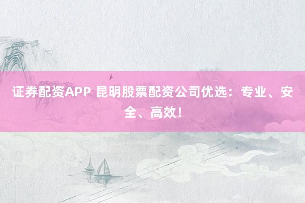 证券配资APP 昆明股票配资公司优选：专业、安全、高效！