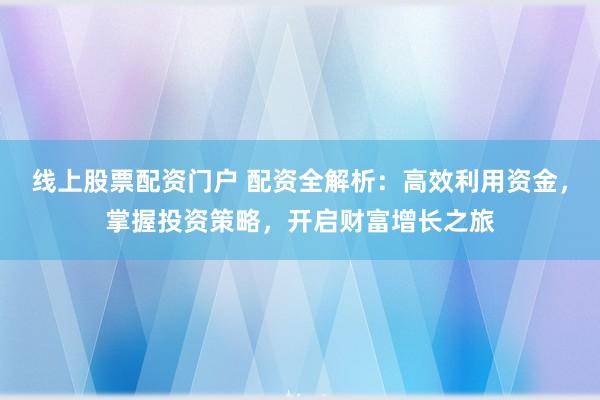 线上股票配资门户 配资全解析：高效利用资金，掌握投资策略，开启财富增长之旅