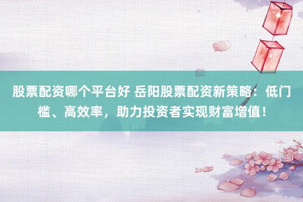 股票配资哪个平台好 岳阳股票配资新策略：低门槛、高效率，助力投资者实现财富增值！