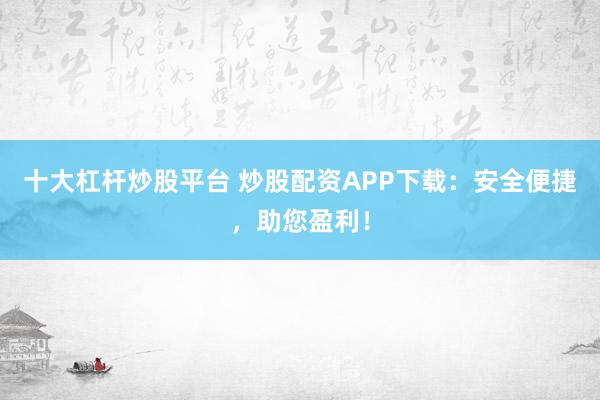 十大杠杆炒股平台 炒股配资APP下载：安全便捷，助您盈利！
