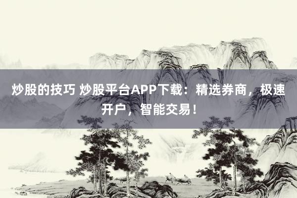 炒股的技巧 炒股平台APP下载：精选券商，极速开户，智能交易！
