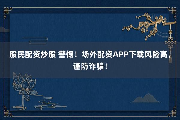 股民配资炒股 警惕！场外配资APP下载风险高，谨防诈骗！