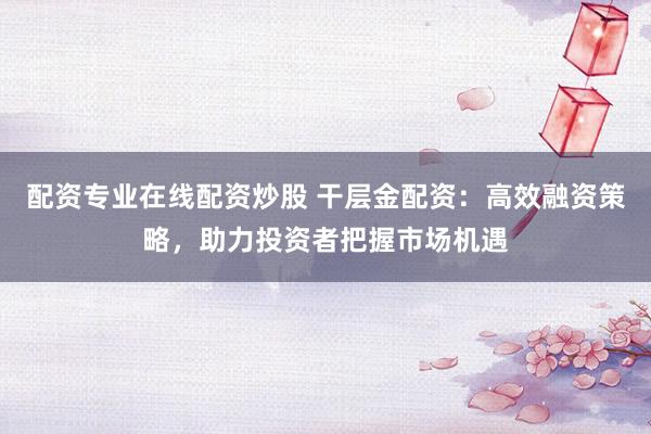 配资专业在线配资炒股 干层金配资：高效融资策略，助力投资者把握市场机遇