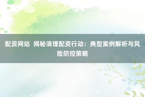 配资网站  揭秘清理配资行动：典型案例解析与风险防控策略