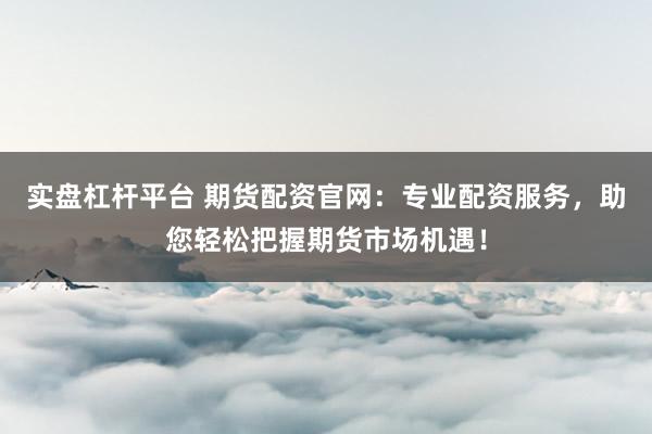实盘杠杆平台 期货配资官网：专业配资服务，助您轻松把握期货市场机遇！