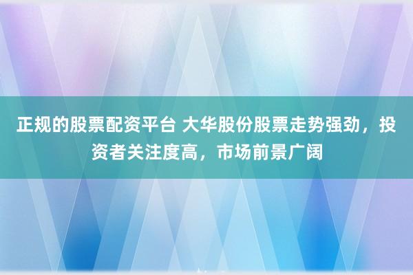 正规的股票配资平台 大华股份股票走势强劲，投资者关注度高，市场前景广阔