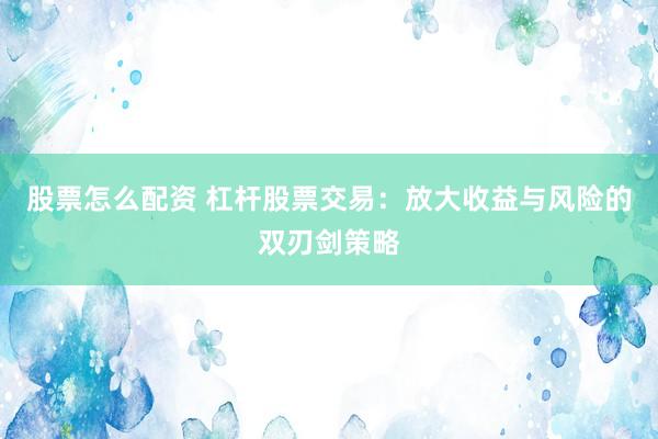 股票怎么配资 杠杆股票交易：放大收益与风险的双刃剑策略