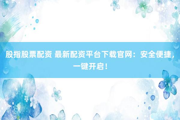 股指股票配资 最新配资平台下载官网：安全便捷，一键开启！