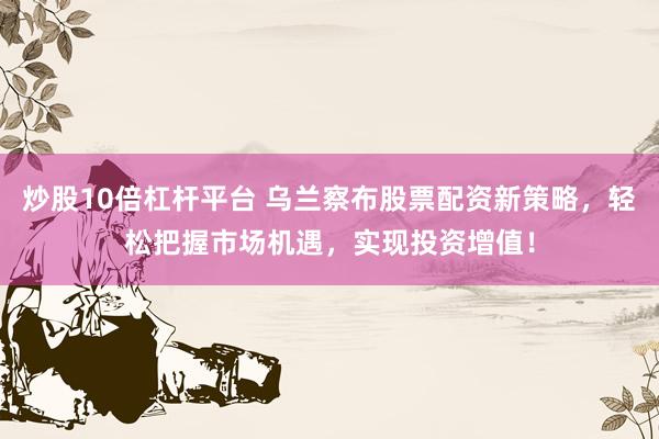 炒股10倍杠杆平台 乌兰察布股票配资新策略，轻松把握市场机遇，实现投资增值！