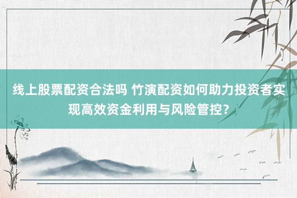 线上股票配资合法吗 竹演配资如何助力投资者实现高效资金利用与风险管控？