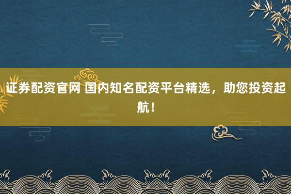 证券配资官网 国内知名配资平台精选，助您投资起航！