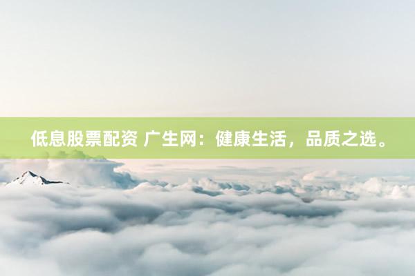 低息股票配资 广生网：健康生活，品质之选。