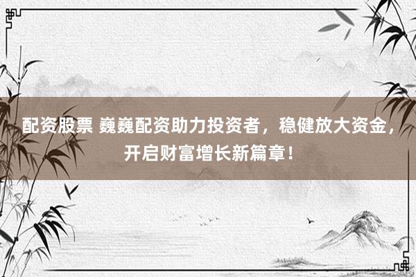 配资股票 巍巍配资助力投资者，稳健放大资金，开启财富增长新篇章！