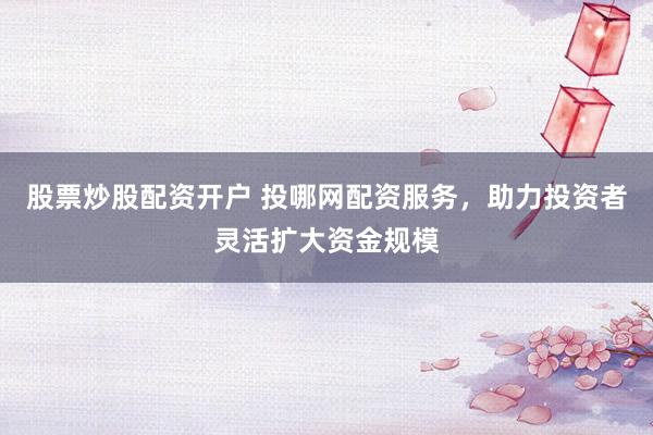 股票炒股配资开户 投哪网配资服务，助力投资者灵活扩大资金规模