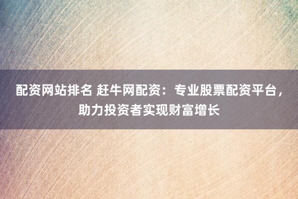 配资网站排名 赶牛网配资：专业股票配资平台，助力投资者实现财富增长