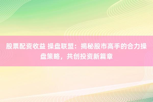 股票配资收益 操盘联盟：揭秘股市高手的合力操盘策略，共创投资新篇章