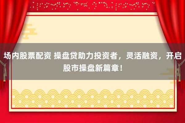 场内股票配资 操盘贷助力投资者，灵活融资，开启股市操盘新篇章！