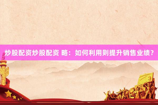 炒股配资炒股配资 略：如何利用则提升销售业绩？