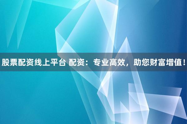股票配资线上平台 配资：专业高效，助您财富增值！