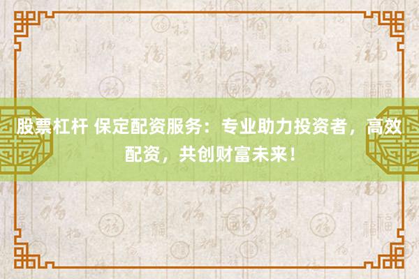 股票杠杆 保定配资服务：专业助力投资者，高效配资，共创财富未来！
