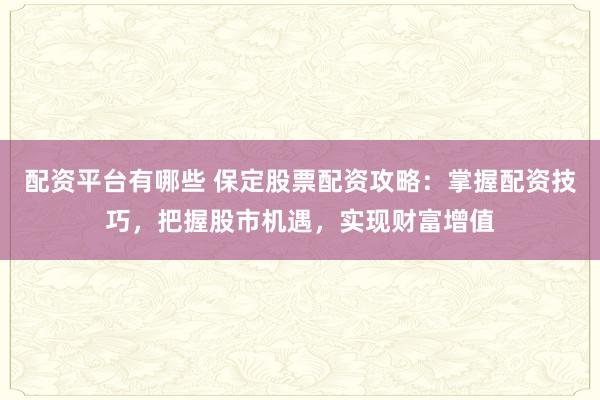 配资平台有哪些 保定股票配资攻略：掌握配资技巧，把握股市机遇，实现财富增值
