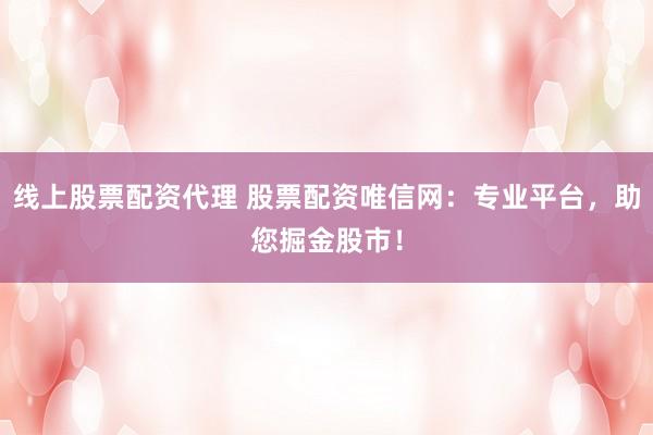 线上股票配资代理 股票配资唯信网：专业平台，助您掘金股市！