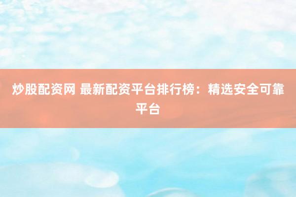 炒股配资网 最新配资平台排行榜：精选安全可靠平台