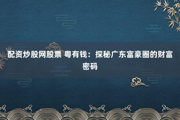 配资炒股网股票 粤有钱：探秘广东富豪圈的财富密码