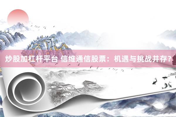 炒股加杠杆平台 信维通信股票：机遇与挑战并存？