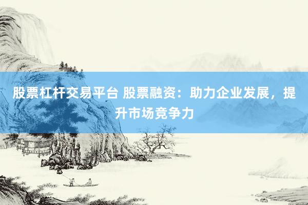 股票杠杆交易平台 股票融资：助力企业发展，提升市场竞争力