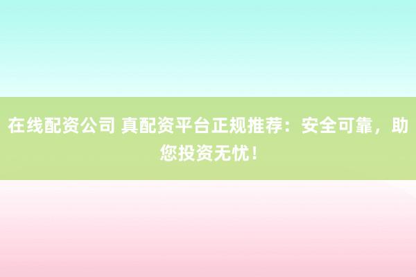 在线配资公司 真配资平台正规推荐：安全可靠，助您投资无忧！