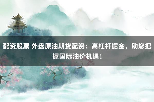 配资股票 外盘原油期货配资：高杠杆掘金，助您把握国际油价机遇！