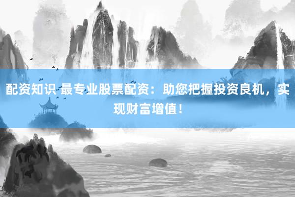 配资知识 最专业股票配资：助您把握投资良机，实现财富增值！