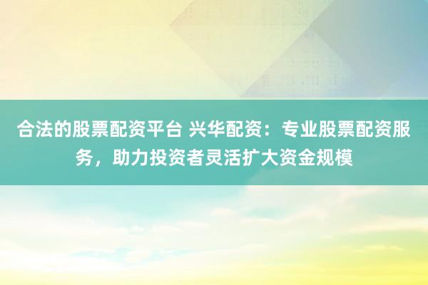 合法的股票配资平台 兴华配资：专业股票配资服务，助力投资者灵活扩大资金规模