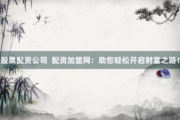 股票配资公司  配资加盟网：助您轻松开启财富之路！